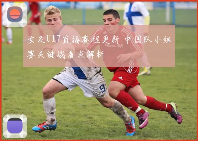 女足U17直播赛程更新 中国队小组赛关键战看点解析