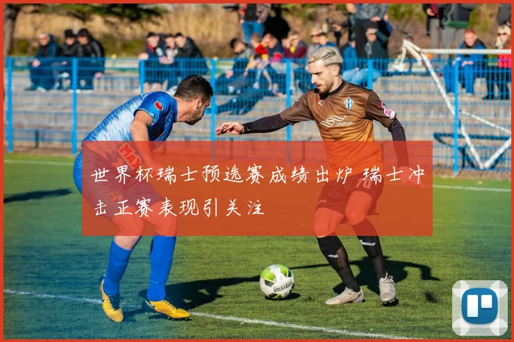 世界杯瑞士预选赛成绩出炉 瑞士冲击正赛表现引关注