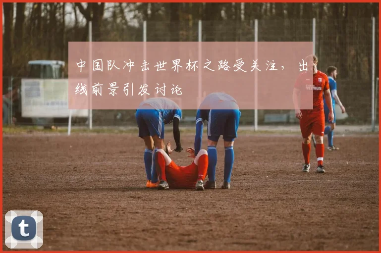 中国队冲击世界杯之路受关注,出线前景引发讨论
