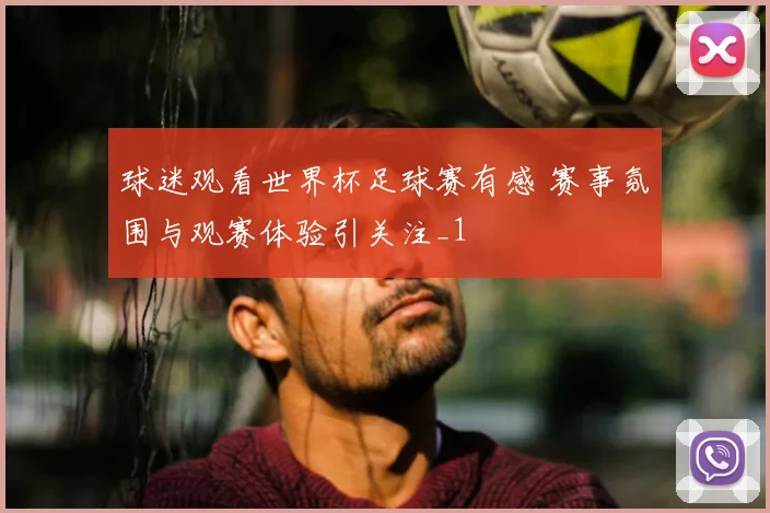 球迷观看世界杯足球赛有感 赛事氛围与观赛体验引关注_1