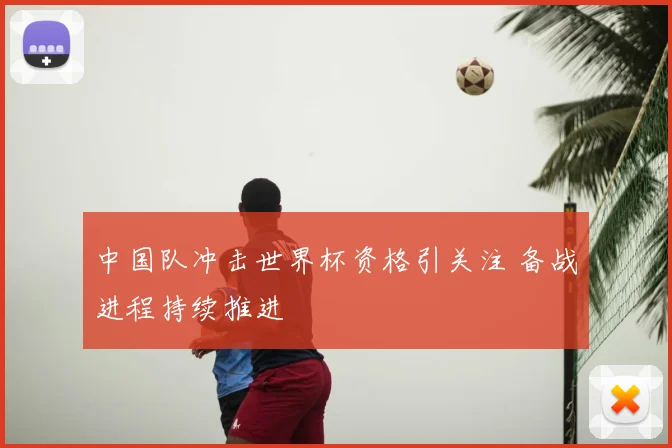 中国队冲击世界杯资格引关注 备战进程持续推进