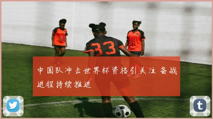 中国队冲击世界杯资格引关注 备战进程持续推进